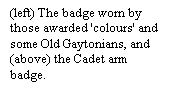 Text Box: (left) The badge worn by those awarded 'colours' and some Old Gaytonians, and (above) the Cadet arm badge.